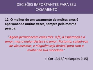 DECISÕES IMPORTANTES PARA SEU
CASAMENTO
12. O melhor de um casamento de muitos anos é
apaixonar-se muitas vezes, sempre pela mesma
pessoa.
“Agora permanecem estas três: a fé, a esperança e o
amor, mas o maior destes é o amor. Portanto, cuidai-vos
de vós mesmos, e ninguém seja desleal para com a
mulher da tua mocidade.”
(I Cor 13:13/ Malaquias 2:15)

 