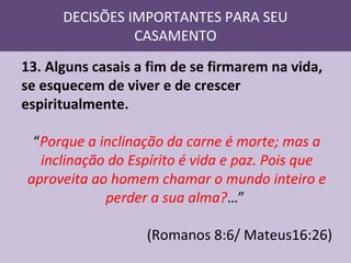 DECISÕES IMPORTANTES PARA SEU
CASAMENTO
13. Alguns casais a fim de se firmarem na vida,
se esquecem de viver e de crescer
espiritualmente.
“Porque a inclinação da carne é morte; mas a
inclinação do Espírito é vida e paz. Pois que
aproveita ao homem chamar o mundo inteiro e
perder a sua alma?…”
(Romanos 8:6/ Mateus16:26)

 