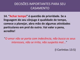 DECISÕES IMPORTANTES PARA SEU
CASAMENTO
14. “Achar tempo” é questão de prioridade. Se a
linguagem do seu cônjuge é qualidade de tempo,
comece a planejar, abra mão de algumas atividades
particulares em prol do outro. Vai valer a pena,
acredite!
“O amor não se porta com indecência, não busca os seus
interesses, não se irrita, não suspeita mal...”
(I Coríntios 13:5)

 