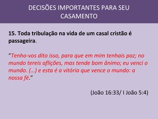 DECISÕES IMPORTANTES PARA SEU
CASAMENTO
15. Toda tribulação na vida de um casal cristão é
passageira.
“Tenho-vos dito isso, para que em mim tenhais paz; no
mundo tereis aflições, mas tende bom ânimo; eu venci o
mundo. (…) e esta é a vitória que vence o mundo: a
nossa fé.”
(João 16:33/ I João 5:4)

 