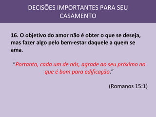 DECISÕES IMPORTANTES PARA SEU
CASAMENTO
16. O objetivo do amor não é obter o que se deseja,
mas fazer algo pelo bem-estar daquele a quem se
ama.
“Portanto, cada um de nós, agrade ao seu próximo no
que é bom para edificação.”
(Romanos 15:1)

 