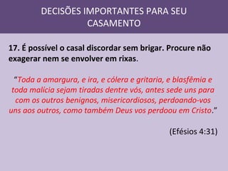 DECISÕES IMPORTANTES PARA SEU
CASAMENTO
17. É possível o casal discordar sem brigar. Procure não
exagerar nem se envolver em rixas.
“Toda a amargura, e ira, e cólera e gritaria, e blasfêmia e
toda malícia sejam tiradas dentre vós, antes sede uns para
com os outros benignos, misericordiosos, perdoando-vos
uns aos outros, como também Deus vos perdoou em Cristo.”

(Efésios 4:31)

 