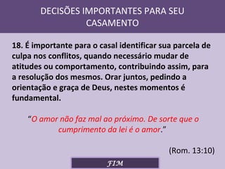 DECISÕES IMPORTANTES PARA SEU
CASAMENTO
18. É importante para o casal identificar sua parcela de
culpa nos conflitos, quando necessário mudar de
atitudes ou comportamento, contribuindo assim, para
a resolução dos mesmos. Orar juntos, pedindo a
orientação e graça de Deus, nestes momentos é
fundamental.
“O amor não faz mal ao próximo. De sorte que o
cumprimento da lei é o amor.”
(Rom. 13:10)
FIM

 