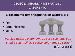 DECISÕES IMPORTANTES PARA SEU
CASAMENTO
1. casamento tem três pilares de sustentação:
• Fé;
• Comunicação;
• Sexo.

FÉ

COMUNICAÇÃO

SEXO

“Por isso deixará o homem seu pai e sua mãe, e se
unirá a sua mulher; e serão dois numa só carne.”
(Efésios 5:31)

 