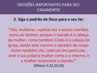 DECISÕES IMPORTANTES PARA SEU
CASAMENTO
2. Siga o padrão de Deus para o seu lar:
“Vós, mulheres, sujeitai-vos a vossos maridos,
como ao Senhor; porque o marido é o cabeça
da mulher, como também Cristo é o cabeça da
igreja, sendo este mesmo o salvador do corpo.
Assim também vós, cada um em particular,
ame a sua própria mulher como a si mesmo, e
a mulher reverencie o marido.”
(Efésios 5:22,23,33)

 