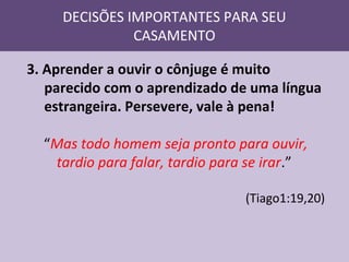 DECISÕES IMPORTANTES PARA SEU
CASAMENTO
3. Aprender a ouvir o cônjuge é muito
parecido com o aprendizado de uma língua
estrangeira. Persevere, vale à pena!
“Mas todo homem seja pronto para ouvir,
tardio para falar, tardio para se irar.”
(Tiago1:19,20)

 