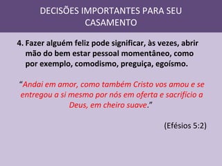 DECISÕES IMPORTANTES PARA SEU
CASAMENTO
4. Fazer alguém feliz pode significar, às vezes, abrir
mão do bem estar pessoal momentâneo, como
por exemplo, comodismo, preguiça, egoísmo.
“Andai em amor, como também Cristo vos amou e se
entregou a si mesmo por nós em oferta e sacrifício a
Deus, em cheiro suave.”
(Efésios 5:2)

 