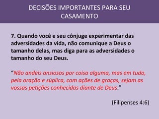 DECISÕES IMPORTANTES PARA SEU
CASAMENTO
7. Quando você e seu cônjuge experimentar das
adversidades da vida, não comunique a Deus o
tamanho delas, mas diga para as adversidades o
tamanho do seu Deus.
“Não andeis ansiosos por coisa alguma, mas em tudo,
pela oração e súplica, com ações de graças, sejam as
vossas petições conhecidas diante de Deus.”
(Filipenses 4:6)

 