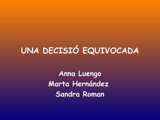 UNA DECISIÓ EQUIVOCADA

       Anna Luengo
     Marta Hernández
      Sandra Roman
 