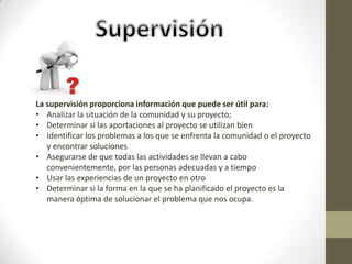 La supervisión proporciona información que puede ser útil para:
• Analizar la situación de la comunidad y su proyecto;
• Determinar si las aportaciones al proyecto se utilizan bien
• Identificar los problemas a los que se enfrenta la comunidad o el proyecto
   y encontrar soluciones
• Asegurarse de que todas las actividades se llevan a cabo
   convenientemente, por las personas adecuadas y a tiempo
• Usar las experiencias de un proyecto en otro
• Determinar si la forma en la que se ha planificado el proyecto es la
   manera óptima de solucionar el problema que nos ocupa.
 