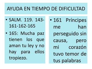 AYUDA EN TIEMPO DE DIFICULTAD 
• SALM. 119. 143- 
161-162-165 
• 165: Mucha paz 
tienen los que 
aman tu ley y no 
hay para ellos 
tropiezo. 
• 161 Príncipes 
me han 
perseguido sin 
causa, pero 
mi corazón 
tuvo temor de 
tus palabras 
 