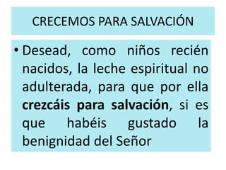 CRECEMOS PARA SALVACIÓN 
• Desead, como niños recién 
nacidos, la leche espiritual no 
adulterada, para que por ella 
crezcáis para salvación, si es 
que habéis gustado la 
benignidad del Señor 
 
