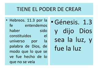 TIENE EL PODER DE CREAR 
• Hebreos. 11.3 por la 
fe entendemos 
haber sido 
constituidos el 
universo por la 
palabra de Dios, de 
modo que lo que se 
ve fue hecho de lo 
que no se veía 
• Génesis. 1.3 
y dijo Dios 
sea la luz, y 
fue la luz 
 