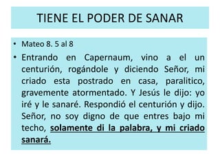 TIENE EL PODER DE SANAR 
• Mateo 8. 5 al 8 
• Entrando en Capernaum, vino a el un 
centurión, rogándole y diciendo Señor, mi 
criado esta postrado en casa, paralitico, 
gravemente atormentado. Y Jesús le dijo: yo 
iré y le sanaré. Respondió el centurión y dijo. 
Señor, no soy digno de que entres bajo mi 
techo, solamente di la palabra, y mi criado 
sanará. 
 
