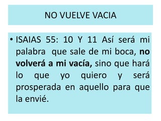 NO VUELVE VACIA 
• ISAIAS 55: 10 Y 11 Así será mi 
palabra que sale de mi boca, no 
volverá a mi vacía, sino que hará 
lo que yo quiero y será 
prosperada en aquello para que 
la envié. 
 