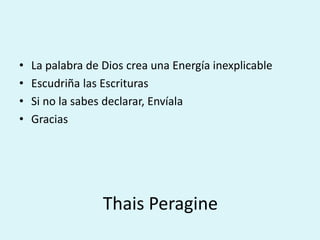 • La palabra de Dios crea una Energía inexplicable 
• Escudriña las Escrituras 
• Si no la sabes declarar, Envíala 
• Gracias 
Thais Peragine 
