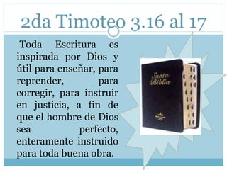 2da Timoteo 3.16 al 17 
Toda Escritura es 
inspirada por Dios y 
útil para enseñar, para 
reprender, para 
corregir, para instruir 
en justicia, a fin de 
que el hombre de Dios 
sea perfecto, 
enteramente instruido 
para toda buena obra. 
 