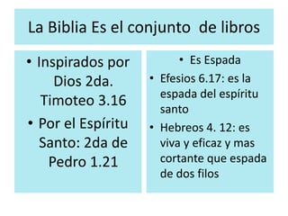 La Biblia Es el conjunto de libros 
• Inspirados por 
Dios 2da. 
Timoteo 3.16 
• Por el Espíritu 
Santo: 2da de 
Pedro 1.21 
• Es Espada 
• Efesios 6.17: es la 
espada del espíritu 
santo 
• Hebreos 4. 12: es 
viva y eficaz y mas 
cortante que espada 
de dos filos 
 