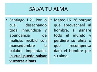 SALVA TU ALMA 
• Santiago 1.21 Por lo 
cual, desechando 
toda inmundicia y 
abundancia de 
malicia, recibid con 
mansedumbre la 
palabra implantada, 
la cual puede salvar 
vuestras almas 
• Mateo 16. 26 porque 
que aprovechará al 
hombre, si ganare 
todo el mundo y 
perdiere su alma o 
que recompensa 
dará el hombre por 
su alma. 
 