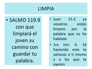 LIMPIA 
• SALMO 119.9 
con que 
limpiará el 
joven su 
camino con 
guardar tu 
palabra. 
• Juan 15.3 ya 
vosotros estáis 
limpios por la 
palabra que os he 
hablado 
• 1ra tim. 4. 16 
haciendo esto te 
salvaras a ti mismo 
y a los que te 
oyeren 
 