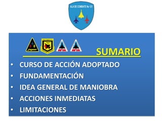 SUMARIO
•   CURSO DE ACCIÓN ADOPTADO
•   FUNDAMENTACIÓN
•   IDEA GENERAL DE MANIOBRA
•   ACCIONES INMEDIATAS
•   LIMITACIONES
 