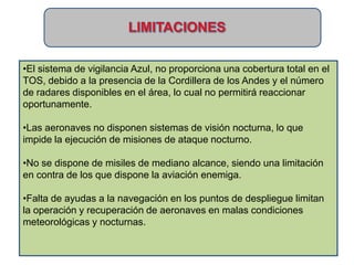 •El sistema de vigilancia Azul, no proporciona una cobertura total en el
TOS, debido a la presencia de la Cordillera de los Andes y el número
de radares disponibles en el área, lo cual no permitirá reaccionar
oportunamente.

•Las aeronaves no disponen sistemas de visión nocturna, lo que
impide la ejecución de misiones de ataque nocturno.

•No se dispone de misiles de mediano alcance, siendo una limitación
en contra de los que dispone la aviación enemiga.

•Falta de ayudas a la navegación en los puntos de despliegue limitan
la operación y recuperación de aeronaves en malas condiciones
meteorológicas y nocturnas.
 