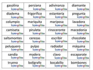 gasolina persiana adivinanza diamante
diadema frigorífico estantería pregunta
columpio mariquita mariposa lavadora
camiseta piruleta rinoceronte macedonia
saltamontes cerezas escribir chocolate
peluquero pulpo radiador máquina
sandía madera clavo escaparate
trueno bolígrafo bocabillo bombones
 