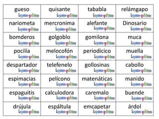 gueso quisante tababla relámgapo
nariometa mercronima alefante Dinosario
bomderos golgoblo gomilona muca
pocilía melocofón periodicico muella
despartador telefenelo gollosinas cabollo
espimacias pelícono matenáticas manido
espaguitis calculodora caremalo buende
drújula espáltula emcapetar árdol
 