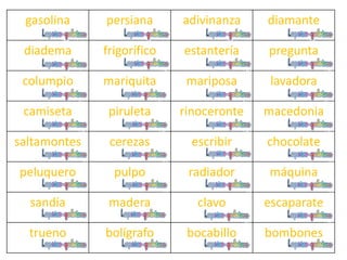 gasolina persiana adivinanza diamante
diadema frigorífico estantería pregunta
columpio mariquita mariposa lavadora
camiseta piruleta rinoceronte macedonia
saltamontes cerezas escribir chocolate
peluquero pulpo radiador máquina
sandía madera clavo escaparate
trueno bolígrafo bocabillo bombones
 