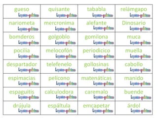 gueso quisante tababla relámgapo
nariometa mercronima alefante Dinosario
bomderos golgoblo gomilona muca
pocilía melocofón periodicico muella
despartador telefenelo gollosinas cabollo
espimacias pelícono matenáticas manido
espaguitis calculodora caremalo buende
drújula espáltula emcapetar árdol
 