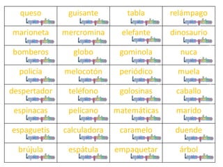 queso guisante tabla relámpago
marioneta mercromina elefante dinosaurio
bomberos globo gominola nuca
policía melocotón periódico muela
despertador teléfono golosinas caballo
espinacas pelícano matemáticas marido
espaguetis calculadora caramelo duende
brújula espátula empaquetar árbol
 