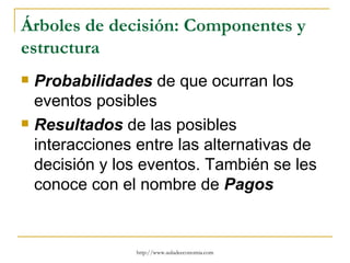 Árboles de decisión: Componentes y
estructura
   Probabilidades de que ocurran los
    eventos posibles
   Resultados de las posibles
    interacciones entre las alternativas de
    decisión y los eventos. También se les
    conoce con el nombre de Pagos


                  http://www.auladeeconomia.com
 