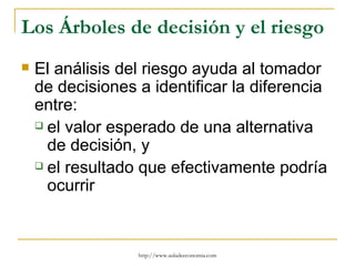 Los Árboles de decisión y el riesgo
   El análisis del riesgo ayuda al tomador
    de decisiones a identificar la diferencia
    entre:
     el valor esperado de una alternativa

      de decisión, y
     el resultado que efectivamente podría

      ocurrir


                  http://www.auladeeconomia.com
 