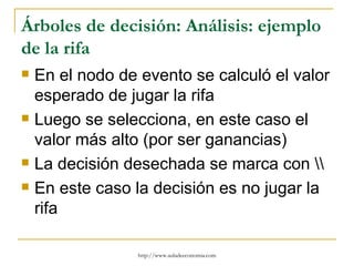 Árboles de decisión: Análisis: ejemplo
de la rifa
   En el nodo de evento se calculó el valor
    esperado de jugar la rifa
   Luego se selecciona, en este caso el
    valor más alto (por ser ganancias)
   La decisión desechada se marca con 
   En este caso la decisión es no jugar la
    rifa

                  http://www.auladeeconomia.com
 