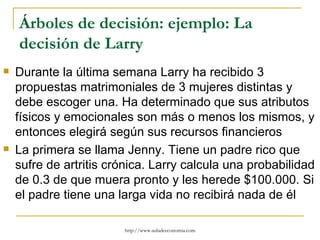 Árboles de decisión: ejemplo: La
    decisión de Larry
   Durante la última semana Larry ha recibido 3
    propuestas matrimoniales de 3 mujeres distintas y
    debe escoger una. Ha determinado que sus atributos
    físicos y emocionales son más o menos los mismos, y
    entonces elegirá según sus recursos financieros
   La primera se llama Jenny. Tiene un padre rico que
    sufre de artritis crónica. Larry calcula una probabilidad
    de 0.3 de que muera pronto y les herede $100.000. Si
    el padre tiene una larga vida no recibirá nada de él

                        http://www.auladeeconomia.com
 