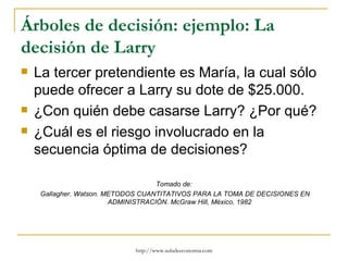 Árboles de decisión: ejemplo: La
decisión de Larry
   La tercer pretendiente es María, la cual sólo
    puede ofrecer a Larry su dote de $25.000.
   ¿Con quién debe casarse Larry? ¿Por qué?
   ¿Cuál es el riesgo involucrado en la
    secuencia óptima de decisiones?

                                     Tomado de:
     Gallagher. Watson. METODOS CUANTITATIVOS PARA LA TOMA DE DECISIONES EN
                         ADMINISTRACIÓN. McGraw Hill, México, 1982




                             http://www.auladeeconomia.com
 