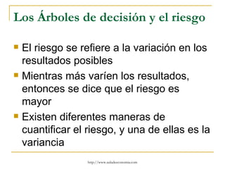 Los Árboles de decisión y el riesgo

   El riesgo se refiere a la variación en los
    resultados posibles
   Mientras más varíen los resultados,
    entonces se dice que el riesgo es
    mayor
   Existen diferentes maneras de
    cuantificar el riesgo, y una de ellas es la
    variancia
                   http://www.auladeeconomia.com
 