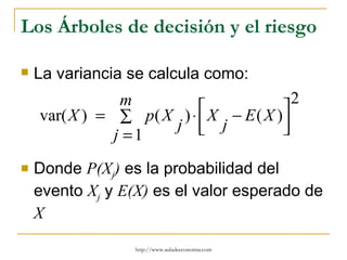 Los Árboles de decisión y el riesgo

   La variancia se calcula como:
                m                        2
    var( X ) = ∑ p( X ) ⋅  X − E ( X )
                     j  j            
                                       
               j =1
   Donde P(Xj) es la probabilidad del
    evento Xj y E(X) es el valor esperado de
    X

                  http://www.auladeeconomia.com
 