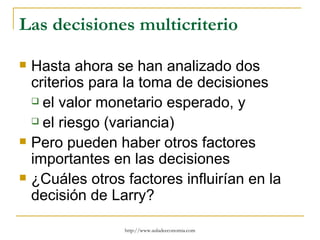Las decisiones multicriterio

   Hasta ahora se han analizado dos
    criterios para la toma de decisiones
     el valor monetario esperado, y

     el riesgo (variancia)

   Pero pueden haber otros factores
    importantes en las decisiones
   ¿Cuáles otros factores influirían en la
    decisión de Larry?

                  http://www.auladeeconomia.com
 