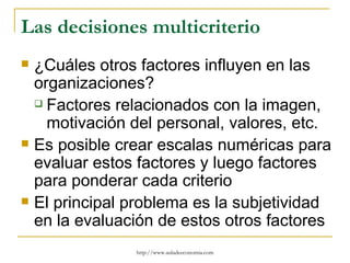 Las decisiones multicriterio
   ¿Cuáles otros factores influyen en las
    organizaciones?
     Factores relacionados con la imagen,

      motivación del personal, valores, etc.
   Es posible crear escalas numéricas para
    evaluar estos factores y luego factores
    para ponderar cada criterio
   El principal problema es la subjetividad
    en la evaluación de estos otros factores
                 http://www.auladeeconomia.com
 