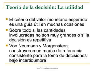 Teoría de la decisión: La utilidad

   El criterio del valor monetario esperado
    es una guía útil en muchas ocasiones
   Sobre todo si las cantidades
    involucradas no son muy grandes o si la
    decisión es repetitiva
   Von Neumann y Morgenstern
    construyeron un marco de referencia
    consistente para la toma de decisiones
    bajo incertidumbre
                 http://www.auladeeconomia.com
 