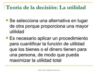 Teoría de la decisión: La utilidad

   Se selecciona una alternativa en lugar
    de otra porque proporciona una mayor
    utilidad
   Es necesario aplicar un procedimiento
    para cuantificar la función de utilidad
    que los bienes o el dinero tienen para
    una persona, de modo que pueda
    maximizar la utilidad total
                  http://www.auladeeconomia.com
 