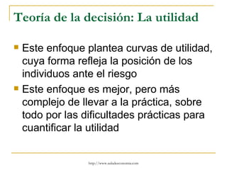 Teoría de la decisión: La utilidad

   Este enfoque plantea curvas de utilidad,
    cuya forma refleja la posición de los
    individuos ante el riesgo
   Este enfoque es mejor, pero más
    complejo de llevar a la práctica, sobre
    todo por las dificultades prácticas para
    cuantificar la utilidad


                 http://www.auladeeconomia.com
 