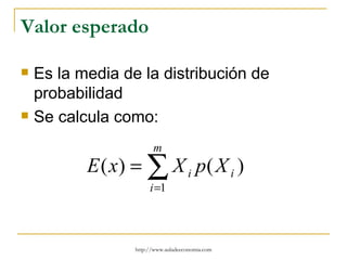 Valor esperado

   Es la media de la distribución de
    probabilidad
   Se calcula como:
                        m
           E ( x) = ∑ X i p( X i )
                       i =1




                  http://www.auladeeconomia.com
 