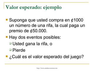 Valor esperado: ejemplo

   Suponga que usted compra en ¢1000
    un número de una rifa, la cual paga un
    premio de ¢50.000.
   Hay dos eventos posibles:
     Usted gana la rifa, o

     Pierde

   ¿Cuál es el valor esperado del juego?

                 http://www.auladeeconomia.com
 