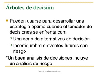 Árboles de decisión

 Pueden usarse para desarrollar una
  estrategia óptima cuando el tomador de
  decisiones se enfrenta con:
   Una serie de alternativas de decisión

   Incertidumbre o eventos futuros con

    riesgo
*Un buen análisis de decisiones incluye
  un análisis de riesgo
               http://www.auladeeconomia.com
 