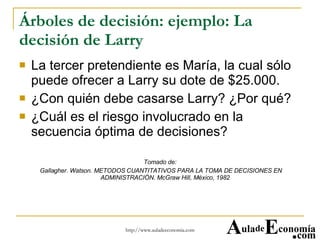 Árboles de decisión: ejemplo: La decisión de Larry La tercer pretendiente es María, la cual sólo puede ofrecer a Larry su dote de $25.000. ¿Con quién debe casarse Larry? ¿Por qué? ¿Cuál es el riesgo involucrado en la secuencia óptima de decisiones? Tomado de: Gallagher. Watson. METODOS CUANTITATIVOS PARA LA TOMA DE DECISIONES EN ADMINISTRACIÓN. McGraw Hill, México, 1982  A ula de E conomía . com 