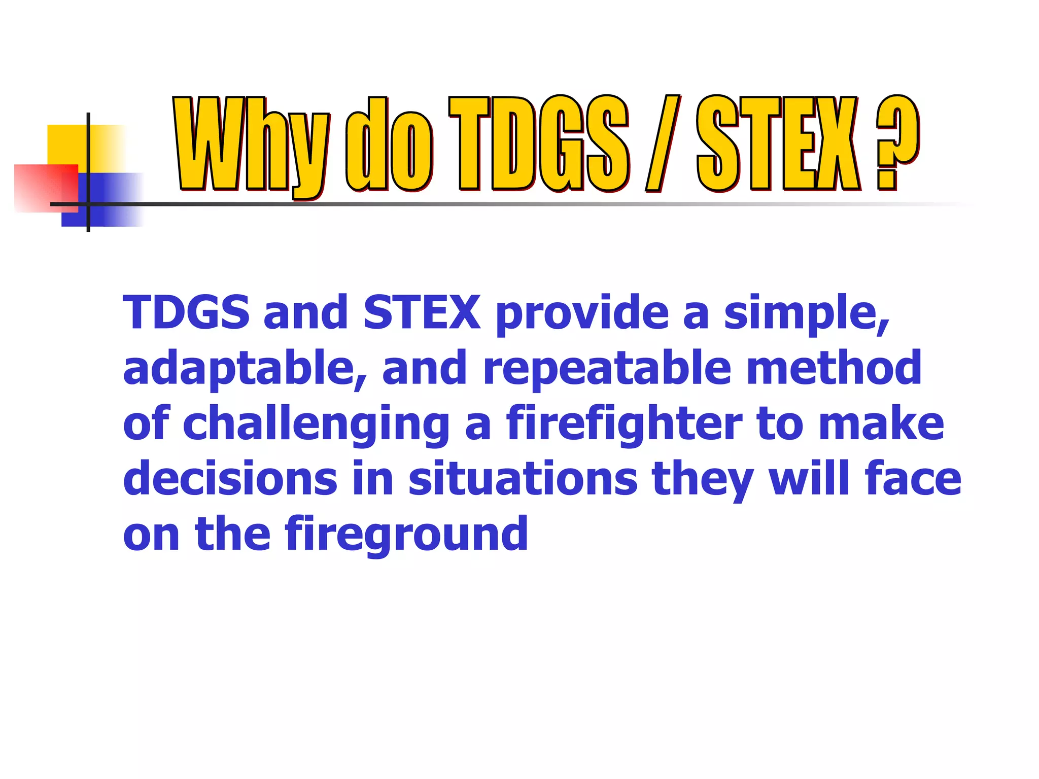 Why do TDGS / STEX ?  TDGS and STEX provide a simple, adaptable, and repeatable method of challenging a firefighter to make decisions in situations they will face on the fireground 