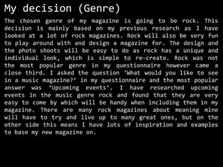 My decision (Genre)
The chosen genre of my magazine is going to be rock. This
decision is mainly based on my previous research as I have
looked at a lot of rock magazines. Rock will also be very fun
to play around with and design a magazine for. The design and
the photo shoots will be easy to do as rock has a unique and
individual look, which is simple to re-create. Rock was not
the most popular genre in my questionnaire however came a
close third. I asked the question ‘What would you like to see
in a music magazine?’ in my questionnaire and the most popular
answer was ‘Upcoming events’. I have researched upcoming
events in the music genre rock and found that they are very
easy to come by which will be handy when including them in my
magazine. There are many rock magazines about meaning mine
will have to try and live up to many great ones, but on the
other side this means I have lots of inspiration and examples
to base my new magazine on.

 