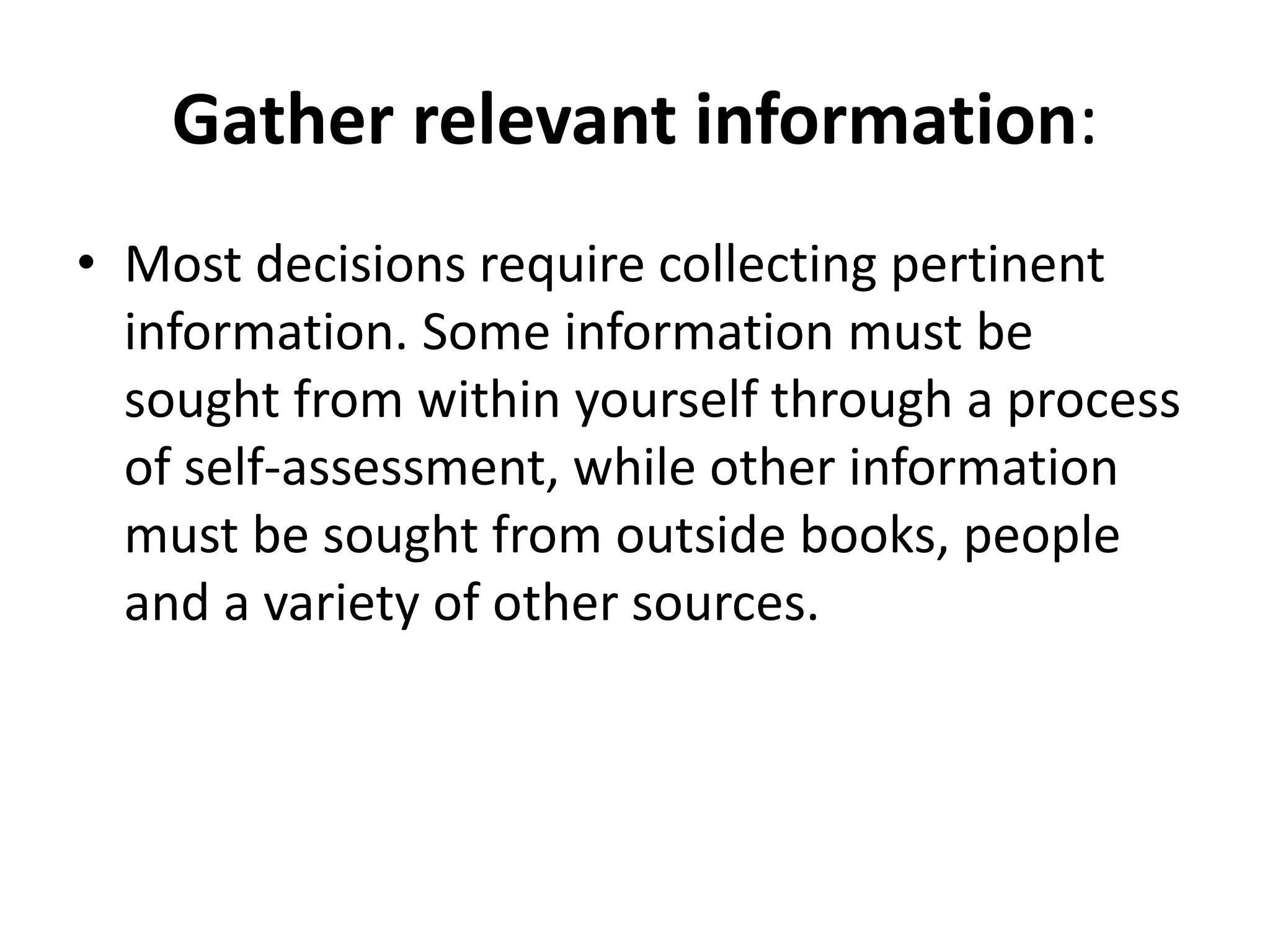 Gather relevant information: 
• Most decisions require collecting pertinent 
information. Some information must be 
sought from within yourself through a process 
of self-assessment, while other information 
must be sought from outside books, people 
and a variety of other sources. 
 